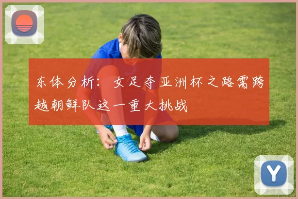 东体分析:女足夺亚洲杯之路需跨越朝鲜队这一重大挑战