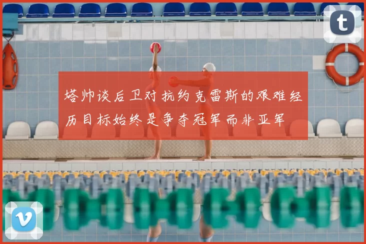 塔帅谈后卫对抗约克雷斯的艰难经历目标始终是争夺冠军而非亚军
