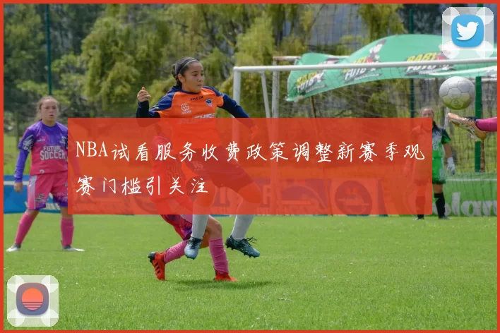 NBA试看服务收费政策调整新赛季观赛门槛引关注