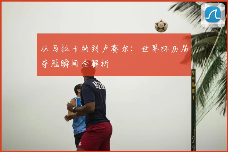 从马拉卡纳到卢赛尔:世界杯历届夺冠瞬间全解析