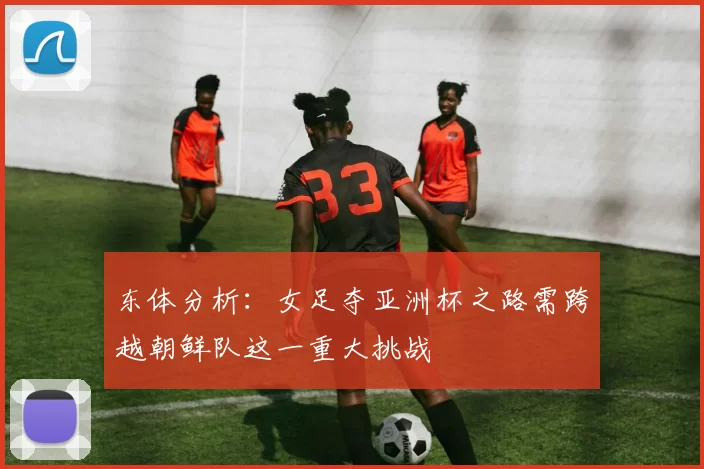 东体分析:女足夺亚洲杯之路需跨越朝鲜队这一重大挑战