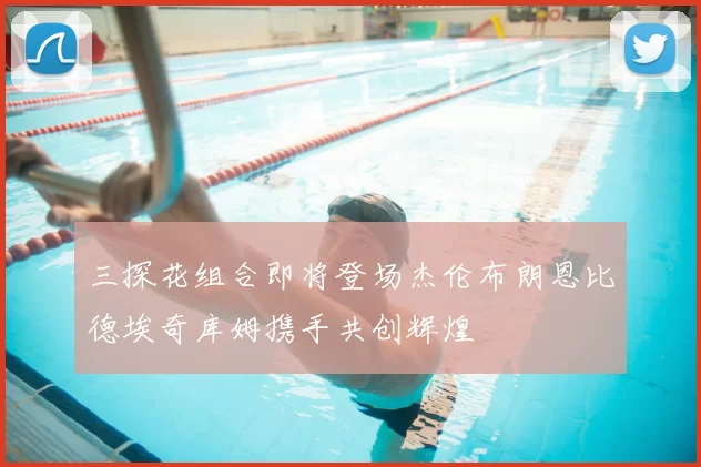 三探花组合即将登场杰伦布朗恩比德埃奇库姆携手共创辉煌