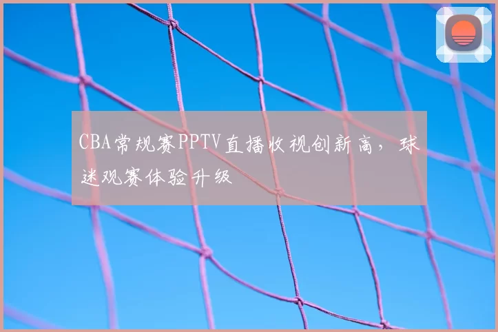 CBA常规赛PPTV直播收视创新高,球迷观赛体验升级