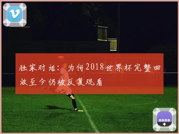 独家对话:为何2018世界杯完整回放至今仍被反复观看