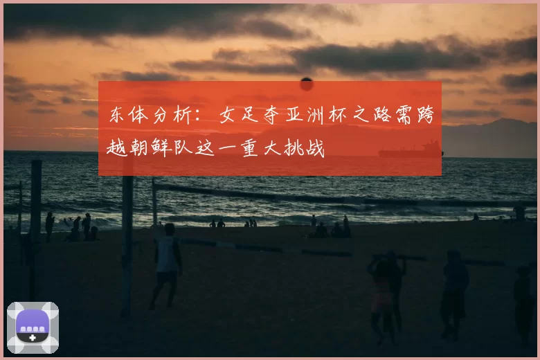 东体分析:女足夺亚洲杯之路需跨越朝鲜队这一重大挑战
