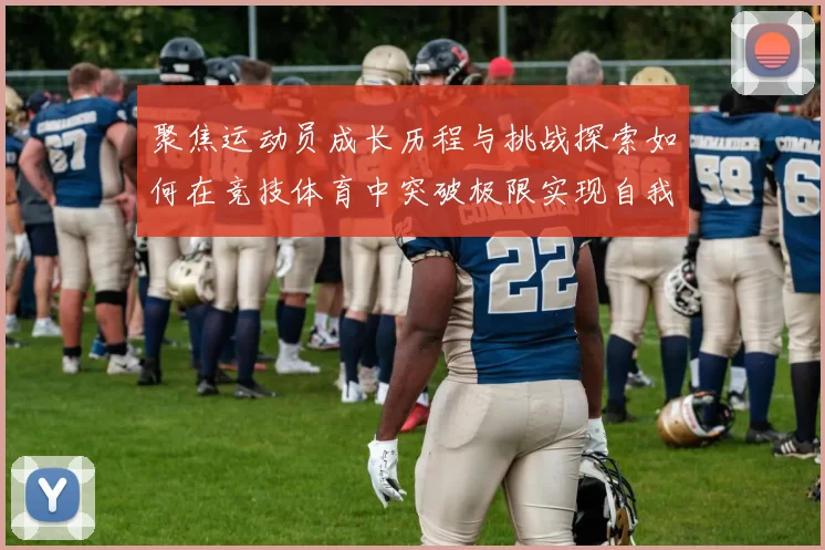 聚焦运动员成长历程与挑战探索如何在竞技体育中突破极限实现自我超越