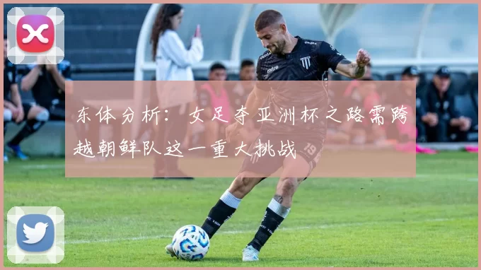 东体分析:女足夺亚洲杯之路需跨越朝鲜队这一重大挑战
