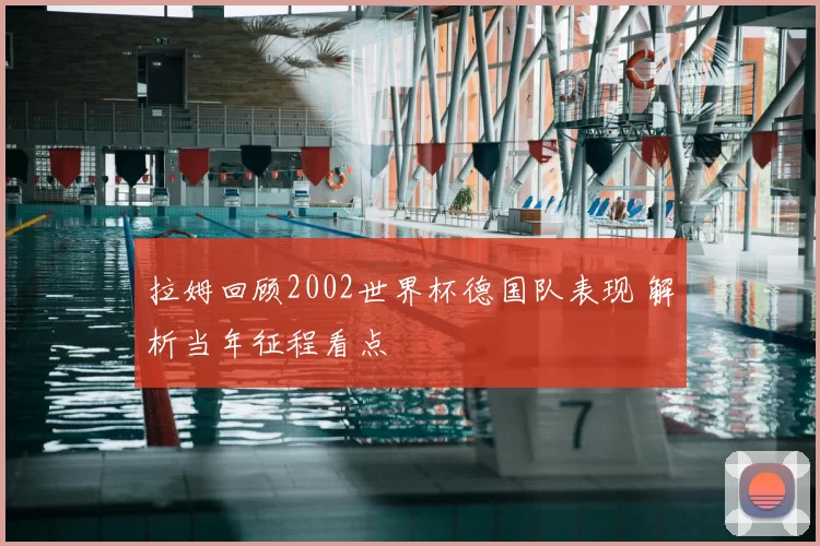 拉姆回顾2002世界杯德国队表现 解析当年征程看点