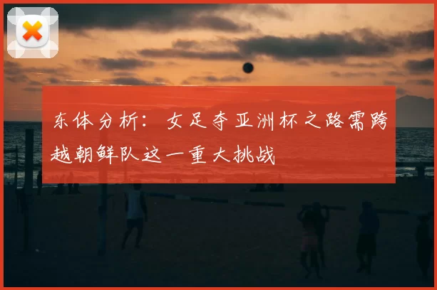 东体分析:女足夺亚洲杯之路需跨越朝鲜队这一重大挑战