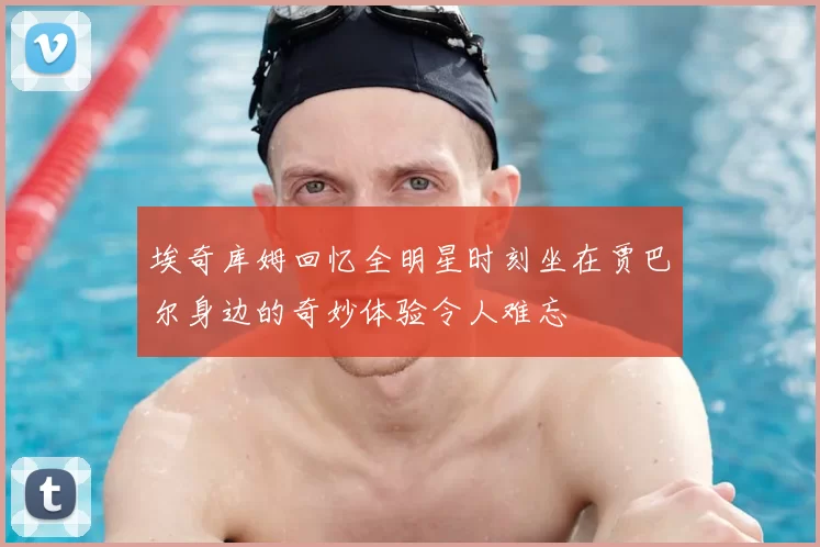 埃奇库姆回忆全明星时刻坐在贾巴尔身边的奇妙体验令人难忘
