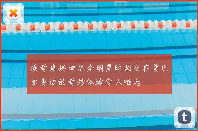 埃奇库姆回忆全明星时刻坐在贾巴尔身边的奇妙体验令人难忘