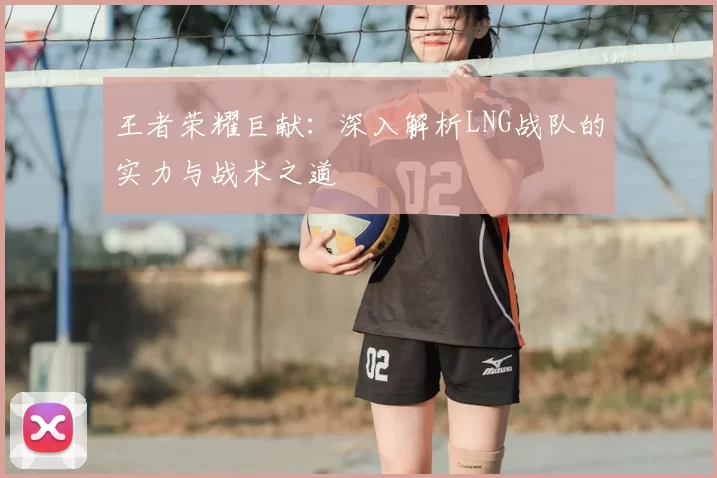王者荣耀巨献:深入解析LNG战队的实力与战术之道