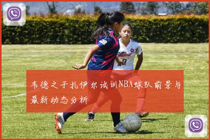 韦德之子扎伊尔试训NBA球队前景与最新动态分析
