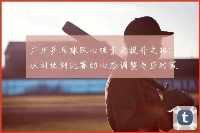 广州乒乓球队心理素质提升之路：从训练到比赛的心态调整与应对策略