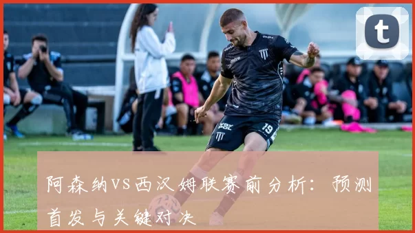 阿森纳vs西汉姆联赛前分析:预测首发与关键对决