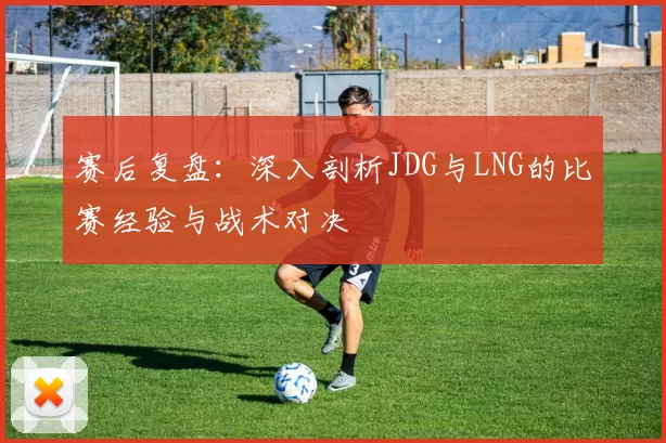 赛后复盘:深入剖析JDG与LNG的比赛经验与战术对决