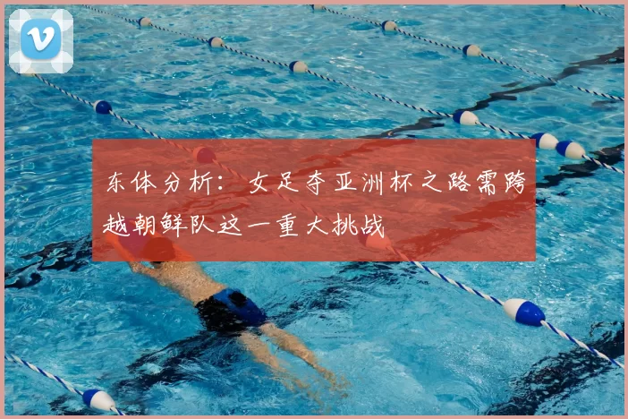 东体分析:女足夺亚洲杯之路需跨越朝鲜队这一重大挑战