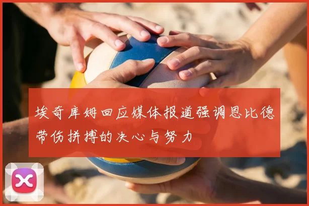 埃奇库姆回应媒体报道强调恩比德带伤拼搏的决心与努力
