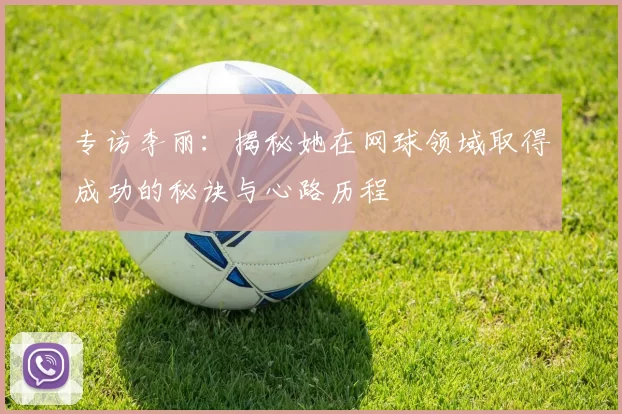 专访李丽:揭秘她在网球领域取得成功的秘诀与心路历程