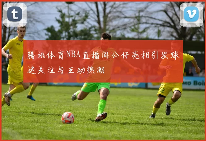 腾讯体育NBA直播间公仔亮相引发球迷关注与互动热潮