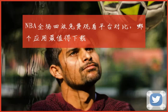 NBA全场回放免费观看平台对比,哪个应用最值得下载