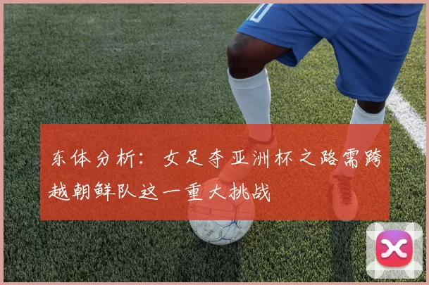 东体分析:女足夺亚洲杯之路需跨越朝鲜队这一重大挑战