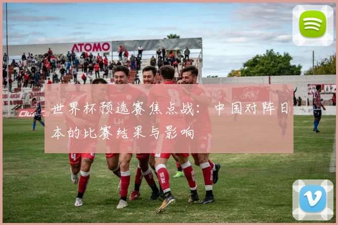 世界杯预选赛焦点战:中国对阵日本的比赛结果与影响