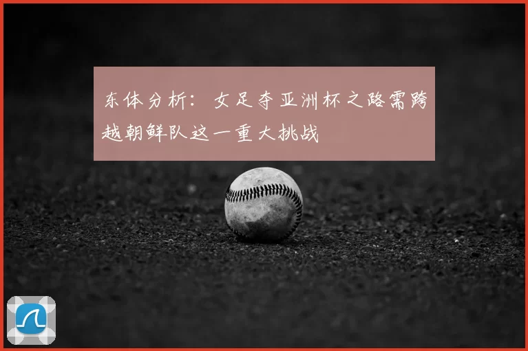 东体分析:女足夺亚洲杯之路需跨越朝鲜队这一重大挑战