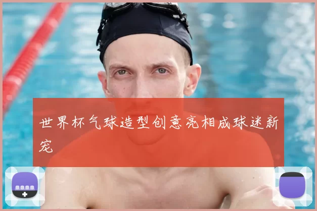 世界杯气球造型创意亮相成球迷新宠
