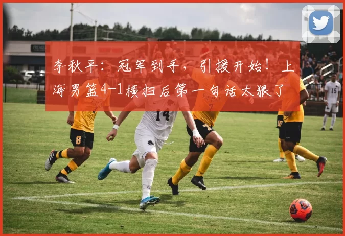 李秋平:冠军到手,引援开始!上海男篮4-1横扫后第一句话太狠了