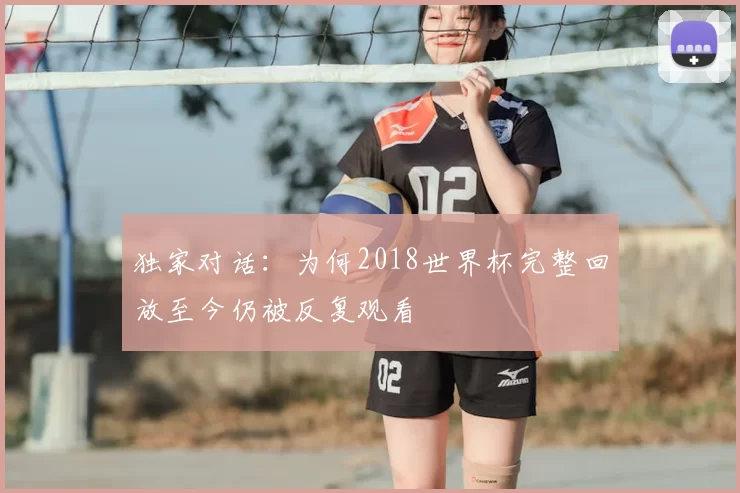 独家对话:为何2018世界杯完整回放至今仍被反复观看