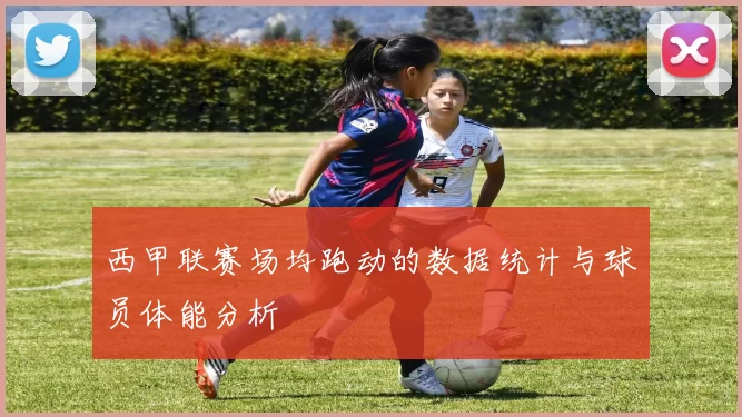 西甲联赛场均跑动的数据统计与球员体能分析