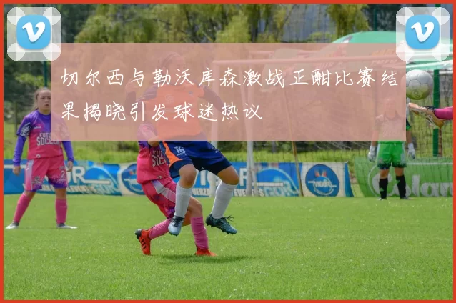 切尔西与勒沃库森激战正酣比赛结果揭晓引发球迷热议