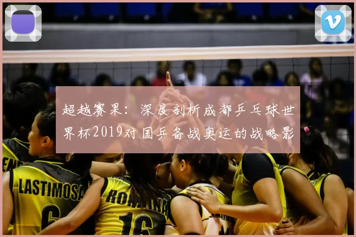 超越赛果:深度剖析成都乒乓球世界杯2019对国乒备战奥运的战略影响