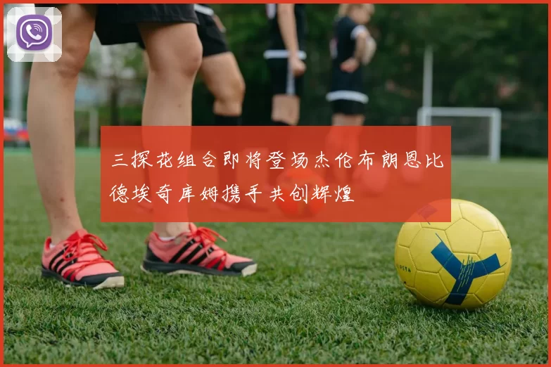 三探花组合即将登场杰伦布朗恩比德埃奇库姆携手共创辉煌