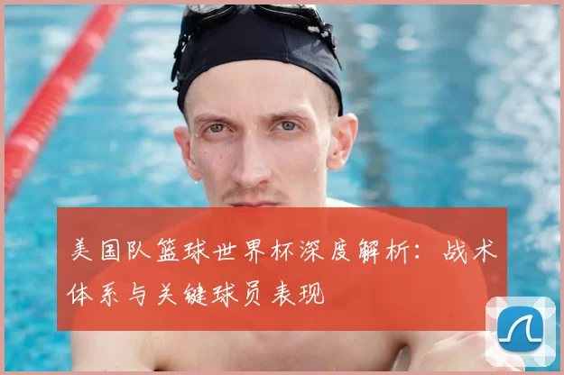 美国队篮球世界杯深度解析:战术体系与关键球员表现