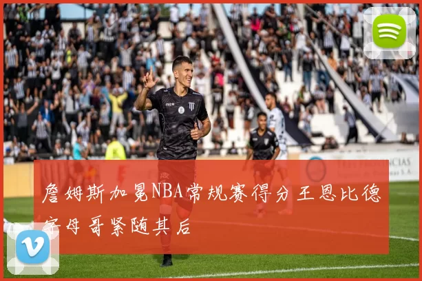 詹姆斯加冕NBA常规赛得分王恩比德字母哥紧随其后