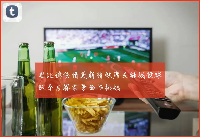 恩比德伤情更新将缺席关键战役球队季后赛前景面临挑战