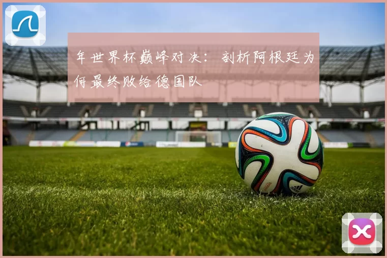 年世界杯巅峰对决:剖析阿根廷为何最终败给德国队
