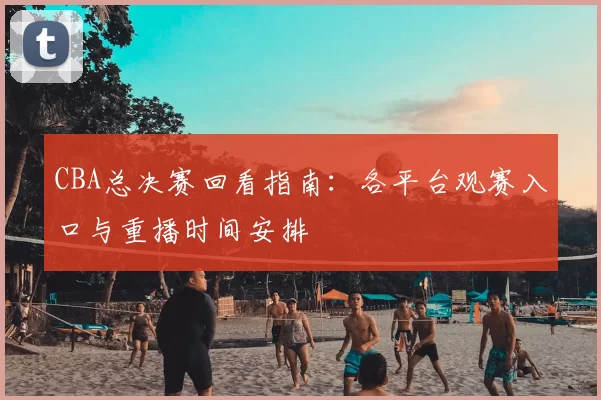CBA总决赛回看指南:各平台观赛入口与重播时间安排