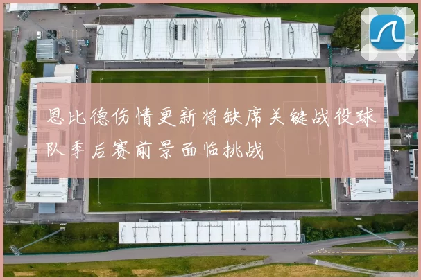 恩比德伤情更新将缺席关键战役球队季后赛前景面临挑战