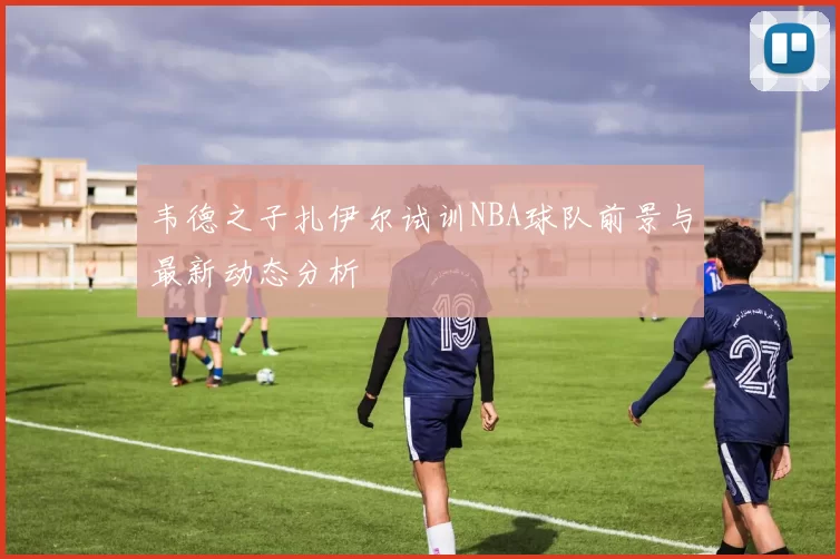 韦德之子扎伊尔试训NBA球队前景与最新动态分析
