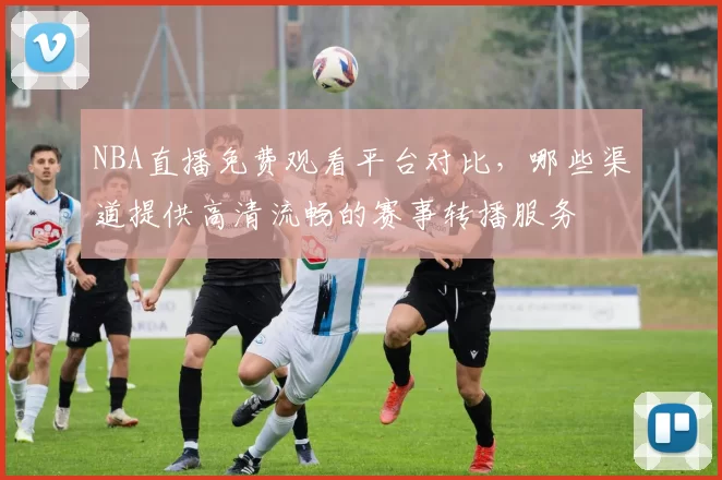 NBA直播免费观看平台对比,哪些渠道提供高清流畅的赛事转播服务