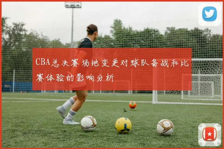CBA总决赛场地变更对球队备战和比赛体验的影响分析