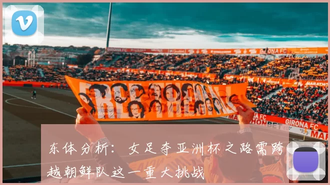 东体分析:女足夺亚洲杯之路需跨越朝鲜队这一重大挑战