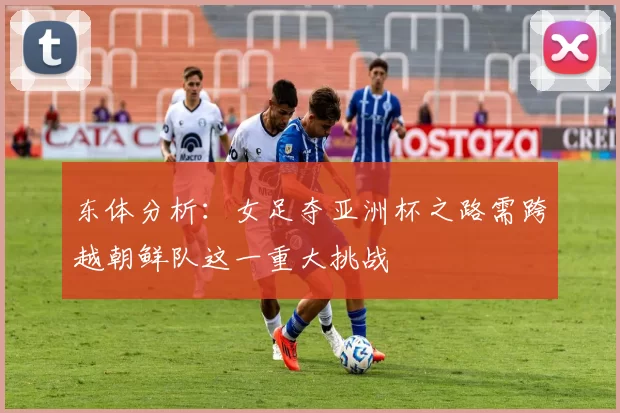 东体分析:女足夺亚洲杯之路需跨越朝鲜队这一重大挑战