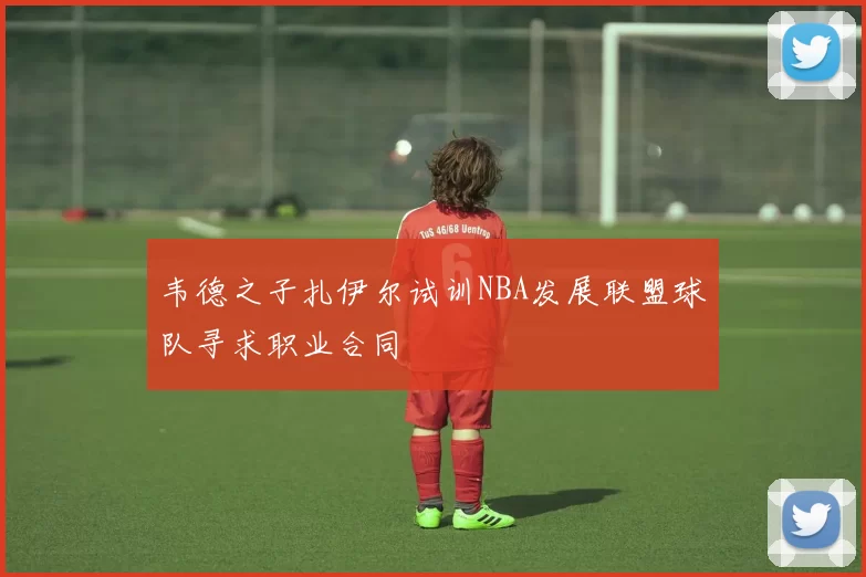韦德之子扎伊尔试训NBA发展联盟球队寻求职业合同