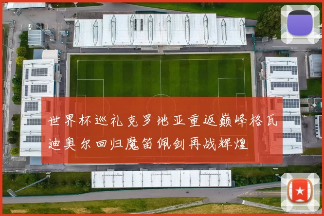 世界杯巡礼克罗地亚重返巅峰格瓦迪奥尔回归魔笛佩剑再战辉煌