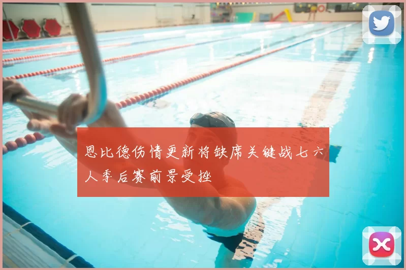 恩比德伤情更新将缺席关键战七六人季后赛前景受挫