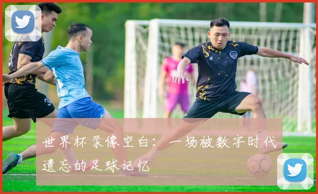 世界杯录像空白:一场被数字时代遗忘的足球记忆